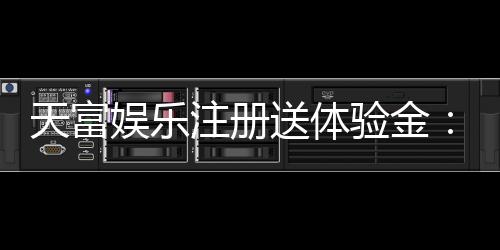 天富娱乐注册送体验金:新用户专享高额彩金与独家优惠