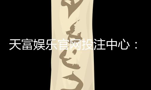 天富娱乐官网投注中心：揭秘高胜率玩家的投注技巧与实战心得