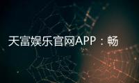 天富娱乐官网APP：畅享顶级棋牌电游的尊贵体验
