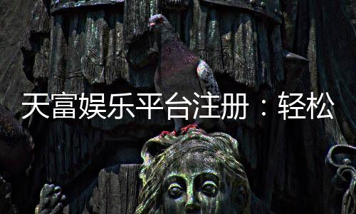 天富娱乐平台注册:轻松完成开户畅享顶级游戏体验