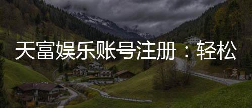天富娱乐账号注册:轻松三步完成畅享顶级游戏体验