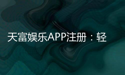 天富娱乐APP注册：轻松三步完成畅享顶级游戏体验