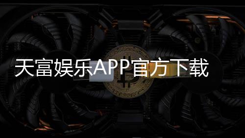 天富娱乐APP官方下载通道:畅享顶级棋牌电游的快捷入口