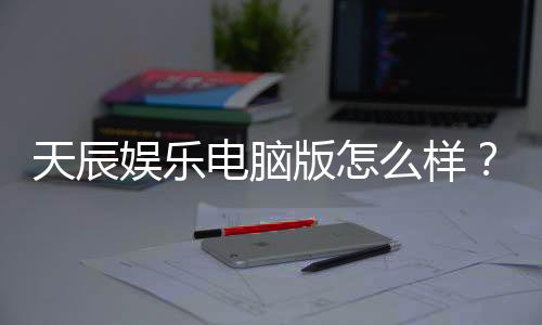 天辰娱乐电脑版怎么样?资深玩家带你全面评测体验