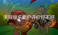 天辰娱乐用户评价好不好？真实玩家体验分享与深度解析