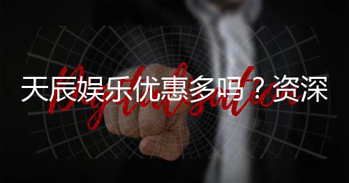 天辰娱乐优惠多吗?资深玩家揭秘真实福利与优惠力度