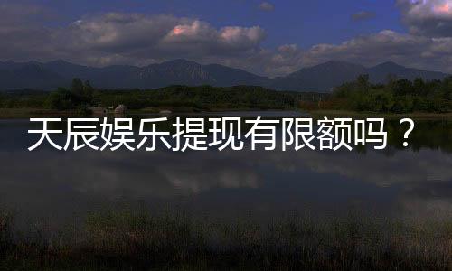 天辰娱乐提现有限额吗？详细解答提款规则与限额标准
