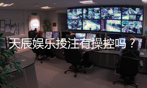天辰娱乐投注有操控吗?玩家真实经历大揭秘