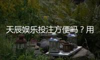 天辰娱乐投注方便吗？用户体验与支付流程详解
