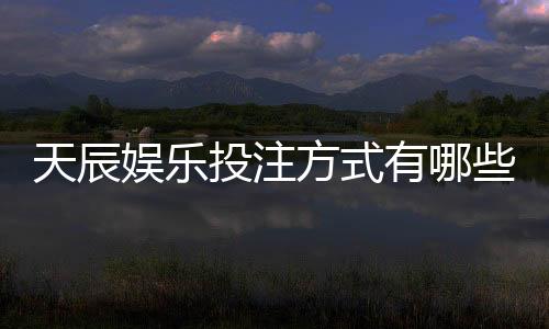 天辰娱乐投注方式有哪些？新手必看的多样玩法与技巧