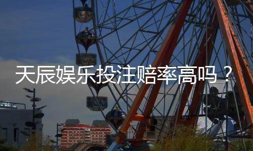 天辰娱乐投注赔率高吗?真实用户体验与平台优势分析