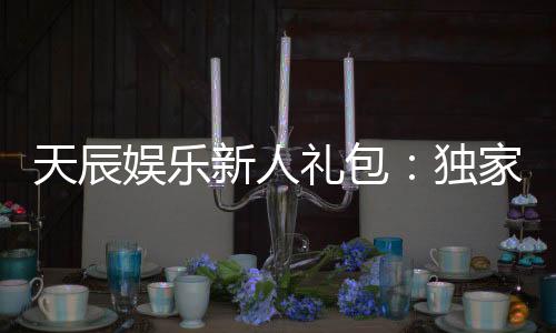 天辰娱乐新人礼包：独家福利助你畅享棋牌乐趣