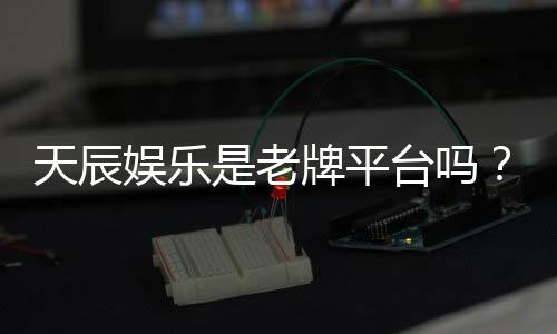 天辰娱乐是老牌平台吗?资深玩家揭秘其历史与真实体验