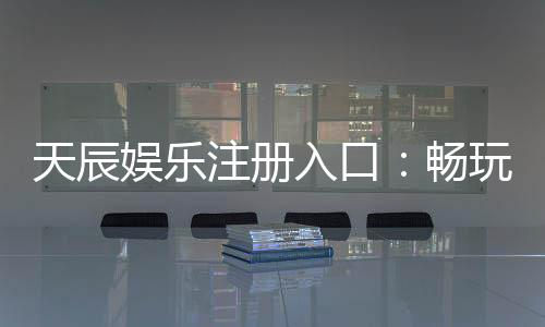 天辰娱乐注册入口：畅玩棋牌娱乐与电子游艺的最佳选择