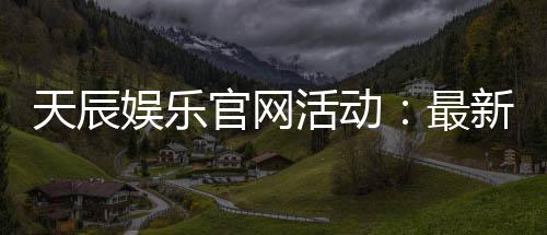 天辰娱乐官网活动:最新优惠与精彩福利详解