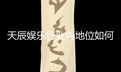 天辰娱乐行业内地位如何?揭秘其市场影响力与玩家口碑