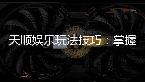 天顺娱乐玩法技巧:掌握这几招让你轻松赢牌