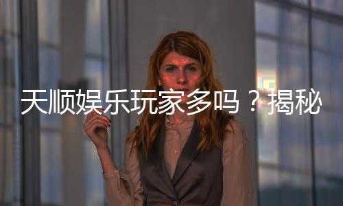 天顺娱乐玩家多吗?揭秘平台人气与玩家真实体验