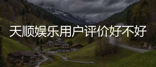 天顺娱乐用户评价好不好?真实玩家体验分享与深度解析