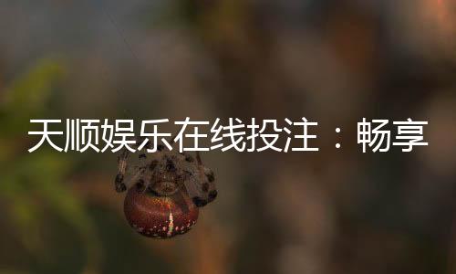 天顺娱乐在线投注:畅享真人娱乐与电子游艺的双重魅力
