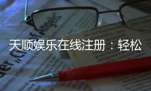 天顺娱乐在线注册：轻松完成开户畅享顶级游戏体验