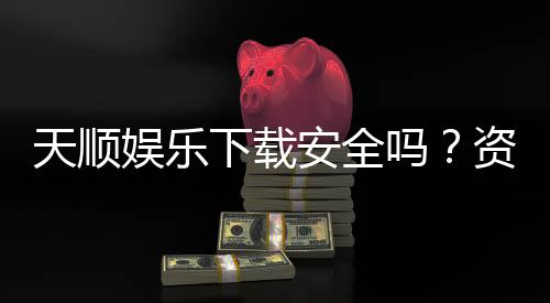 天顺娱乐下载安全吗?资深玩家实测下载流程与安全保障