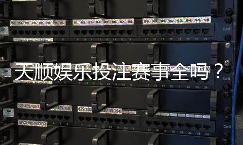 天顺娱乐投注赛事全吗？资深玩家带你一探究竟