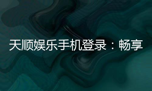 天顺娱乐手机登录：畅享移动端棋牌投注的极致体验