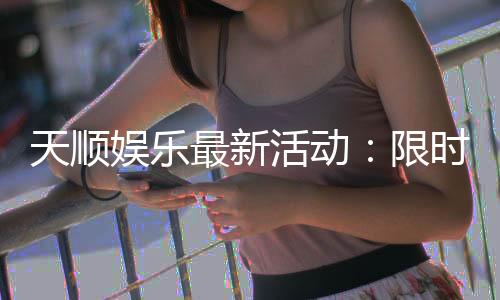 天顺娱乐最新活动:限时豪礼大放送新老玩家同享福利