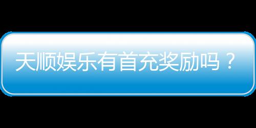 天顺娱乐有首充奖励吗?揭秘新会员专属福利与充值优惠