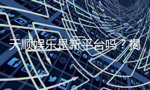 天顺娱乐是新平台吗?揭秘其背景与玩家真实体验
