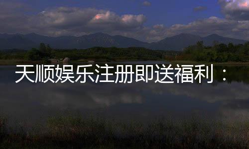 天顺娱乐注册即送福利:新会员专享豪礼首存即赠888元彩金