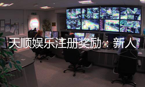 天顺娱乐注册奖励:新人专享高额彩金与独家优惠活动