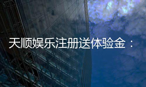 天顺娱乐注册送体验金:新用户专享高额彩金及畅玩攻略