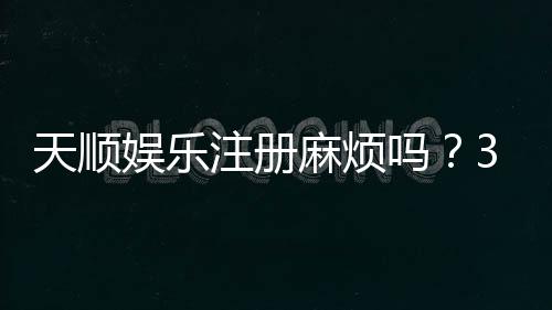 天顺娱乐注册麻烦吗?3分钟快速开户攻略分享