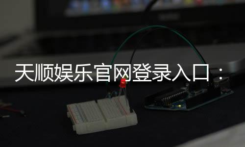 天顺娱乐官网登录入口：畅享顶级棋牌电游的尊贵体验