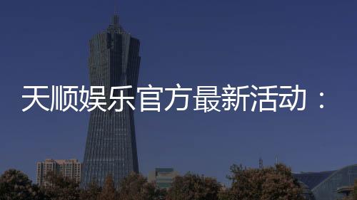 天顺娱乐官方最新活动:独家优惠与精彩赛事等你参与