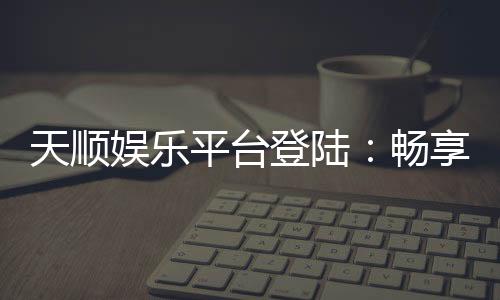 天顺娱乐平台登陆:畅享顶级棋牌游戏的豪华体验