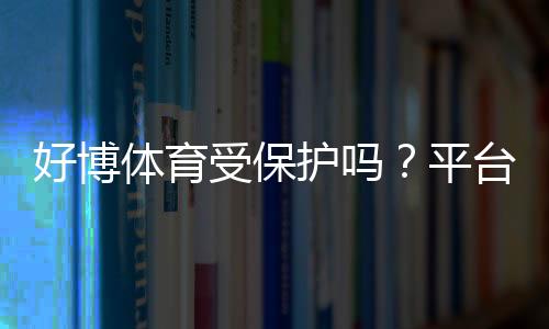 好博体育受保护吗？平台安全、版权与维权一文看懂