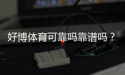 好博体育可靠吗靠谱吗?真实测评、口碑与安全风险全面解析