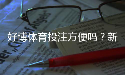 好博体育投注方便吗？新手体验、注册充值与提现流程全解析
