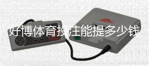 好博体育投注能提多少钱?提现额度、到账时间与常见问题全解析