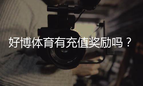 好博体育有充值奖励吗?充值优惠、领取规则与实用攻略一文看懂