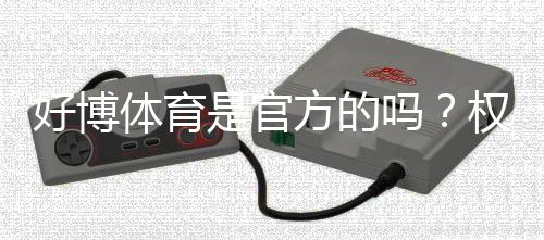 好博体育是官方的吗？权威鉴别方法与安全风险全解析