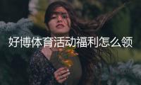 好博体育活动福利怎么领取？新手快速领取攻略与常见问题解答