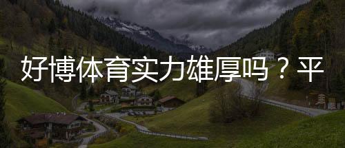 好博体育实力雄厚吗?平台资质、资金与安全性全面评测
