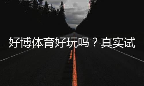 好博体育好玩吗?真实试玩评测与玩法、安全性全面解析