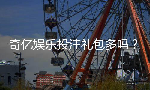 奇亿娱乐投注礼包多吗？揭秘新手必领的五大彩金福利