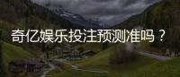 奇亿娱乐投注预测准吗？实测分析预测准确性与实战技巧