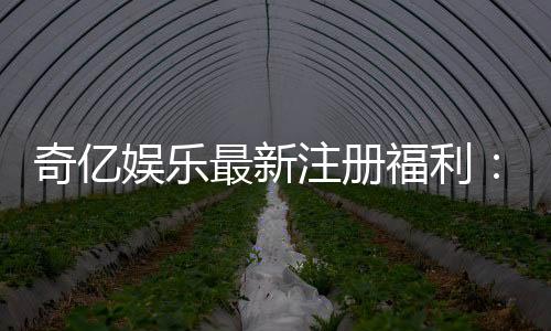 奇亿娱乐最新注册福利:揭秘新会员专享豪礼与高额返利